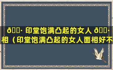 🌷 印堂饱满凸起的女人 🌷 面相（印堂饱满凸起的女人面相好不好）